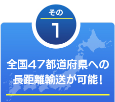 その1 全国47都道府県への長距離輸送が可能！